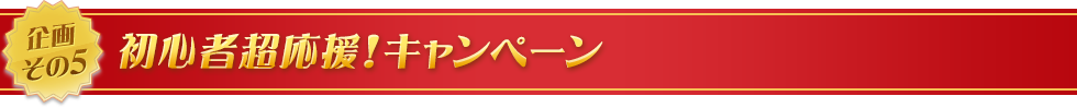 企画その5　初心者超応援！キャンペーン