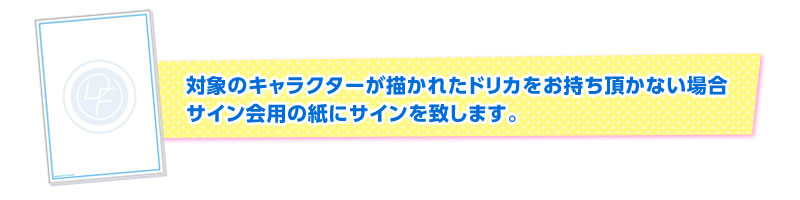 対象のキャラクターが描かれたドリカをお持ち頂かない場合サイン会用の紙にサインを致します。