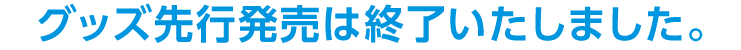 グッズ先行発売は終了いたしました。